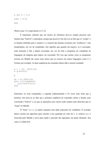 25
» for k = 1:3
x(k) = k^2;
end
Observe que 1:3 é eqüivalente a [1 2 3].
É importante salientar que em termos de eficiência deve-se sempre procurar usar
funções tipo “built-in” e operadores sempre que possível. Isto deve-se ao fato que os “scripts” e
as funções definidas pelo o usuário ( e a maioria das funções existentes nas “toolboxes” ) são
interpretadas, em vez de compiladas. Isto significa que quando um arquivo .m é executado,
cada instrução é lida e depois executada, em vez de todo o programa ser compilado na
linguagem da máquina para depois ser executado. Por isso que muitas vezes os programas
escritos em Matlab são muito mais lentos que os escritos em outras linguagens como C e
Fortran, por exemplo. As duas seqüências de comandos abaixo dão o mesmo resultado:
» t = (0: .0001:10;
» y=sin(t);
e
»t = 0:.0001:10;
»for i=1:length(t)
y(i)=sin(t(i));
end
Entretanto, no meu computador, a segunda implementação é 25 vezes mais lenta que a
primeira. Isto deve-se ao fato que a primeira seqüência de comandos utiliza a função seno
vetorizada ( ‘built-in” ), ou seja, as operações com vetores serão sempre mais eficientes que os
“loops” no Matlab.
O “loop” while se repete enquanto uma dada expressão for verdadeira. O exemplo
abaixo mostra um algoritmo para calcular a raiz quadrada do valor de x. A variável eps é
fornecida pelo Matlab e serve para medir a precisão das operações em ponto flutuante. Seu
valor é 2.2204e-016.
 