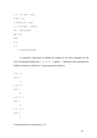 26
» x = 3; xp = x/2;
» df = 1;
» while df > eps
y = 0.5*(xp + x/xp);
df = abs(y-xp);
xp = y;
end
» y
y =
1.73205080756888
As operações condicionais no Matlab são similares às de outras linguagens de alto
nível. Os operadores lógicos são: <, >, <=, >=, = = (igual), ~ = (diferente). Estes operadores são
binários e retornam os valores 0 e 1 ( para argumentos escalares ).
» 4 > 3
ans =
1
» 4 < 3
ans =
0
» 4 == 3
ans =
0
» 4 ~= 3
ans =
1
A forma geral de um comando tipo if é :
 