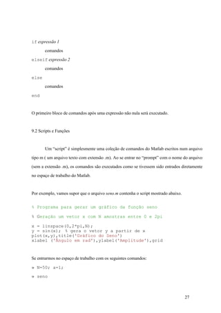 27
if expressão 1
comandos
elseif expressão 2
comandos
else
comandos
end
O primeiro bloco de comandos após uma expressão não nula será executado.
9.2 Scripts e Funções
Um “script” é simplesmente uma coleção de comandos do Matlab escritos num arquivo
tipo m ( um arquivo texto com extensão .m). Ao se entrar no “prompt” com o nome do arquivo
(sem a extensão .m), os comandos são executados como se tivessem sido entrados diretamente
no espaço de trabalho do Matlab.
Por exemplo, vamos supor que o arquivo seno.m contenha o script mostrado abaixo.
% Programa para gerar um gráfico da função seno
% Geração um vetor x com N amostras entre 0 e 2pi
x = linspace(0,2*pi,N);
y = sin(x); % gera o vetor y a partir de x
plot(x,y),title('Gráfico do Seno')
xlabel ('Ângulo em rad'),ylabel('Amplitude'),grid
Se entrarmos no espaço de trabalho com os seguintes comandos:
» N=50; a=1;
» seno
 