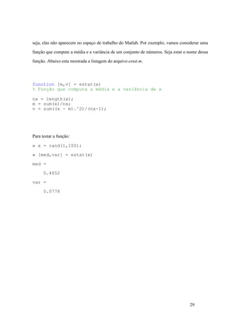 29
seja, elas não aparecem no espaço de trabalho do Matlab. Por exemplo, vamos considerar uma
função que compute a média e a variância de um conjunto de números. Seja estat o nome dessa
função. Abaixo esta mostrada a listagem do arquivo estat.m.
function [m,v] = estat(x)
% Função que computa a média e a variância de x
nx = length(x);
m = sum(x)/nx;
v = sum((x - m).^2)/(nx-1);
Para testar a função:
» x = rand(1,100);
» [med,var] = estat(x)
med =
0.4652
var =
0.0778
 