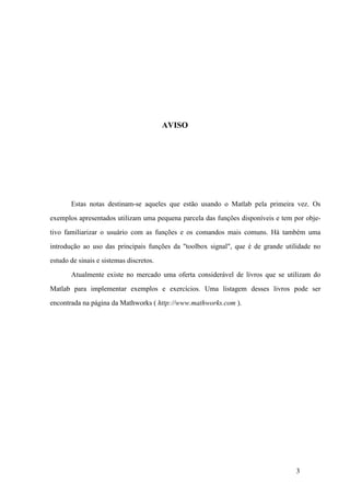3
AVISO
Estas notas destinam-se aqueles que estão usando o Matlab pela primeira vez. Os
exemplos apresentados utilizam uma pequena parcela das funções disponíveis e tem por obje-
tivo familiarizar o usuário com as funções e os comandos mais comuns. Há também uma
introdução ao uso das principais funções da "toolbox signal", que é de grande utilidade no
estudo de sinais e sistemas discretos.
Atualmente existe no mercado uma oferta considerável de livros que se utilizam do
Matlab para implementar exemplos e exercícios. Uma listagem desses livros pode ser
encontrada na página da Mathworks ( http://www.mathworks.com ).
 