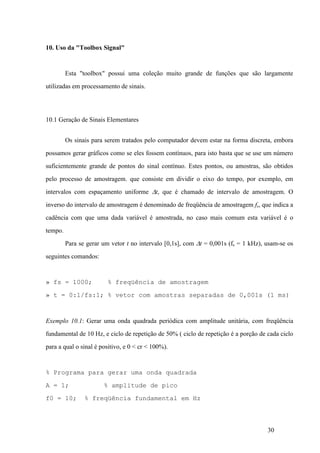 30
10. Uso da "Toolbox Signal"
Esta "toolbox" possui uma coleção muito grande de funções que são largamente
utilizadas em processamento de sinais.
10.1 Geração de Sinais Elementares
Os sinais para serem tratados pelo computador devem estar na forma discreta, embora
possamos gerar gráficos como se eles fossem contínuos, para isto basta que se use um número
suficientemente grande de pontos do sinal contínuo. Estes pontos, ou amostras, são obtidos
pelo processo de amostragem. que consiste em dividir o eixo do tempo, por exemplo, em
intervalos com espaçamento uniforme Dt, que é chamado de intervalo de amostragem. O
inverso do intervalo de amostragem é denominado de freqüência de amostragem fs, que indica a
cadência com que uma dada variável é amostrada, no caso mais comum esta variável é o
tempo.
Para se gerar um vetor t no intervalo [0,1s], com Dt = 0,001s (fs = 1 kHz), usam-se os
seguintes comandos:
» fs = 1000; % freqüência de amostragem
» t = 0:1/fs:1; % vetor com amostras separadas de 0,001s (1 ms)
Exemplo 10.1: Gerar uma onda quadrada periódica com amplitude unitária, com freqüência
fundamental de 10 Hz, e ciclo de repetição de 50% ( ciclo de repetição é a porção de cada ciclo
para a qual o sinal é positivo, e 0 < cr < 100%).
% Programa para gerar uma onda quadrada
A = 1; % amplitude de pico
f0 = 10; % freqüência fundamental em Hz
 