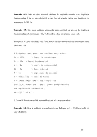 33
Exercício 10.2: Gere um sinal senoidal contínuo de amplitude unitária, com freqüência
fundamental de 2 Hz, no intervalo [-1,1], e com fase inicial nula. Utilize uma freqüência de
amostragem de 500 Hz.
Exercício 10.3: Gere uma seqüência cossenoidal com amplitude de pico de 2, freqüência
fundamental de p/4, no intervalo [-10,10]. Considere a fase inicial como sendo -p/3.
Exemplo 10.3: Gerar o sinal x(t) = 5e-4t
sen(20pt). Considere a freqüência de amostragem como
sendo de 1 kHz.
% Programa para gerar uma senóide amortecida.
fs = 1000; % freq. de amostragem
fo = 10; % freq. fundamental
a = -4; % coef. da exponencial
fi = 0; % fase inicial
A = 5; % amplitude da senóide
t = 0:1/fs:1; % eixo do tempo
x = A*sin(2*pi*fo*t + fi).*exp(a*t);
plot(t,x),xlabel('t (s)'),ylabel('Amplitude')
title('Senóide Amortecida')
axis([0 1 -6 6]);
A Figura 10.3 mostra a senóide amortecida gerada pelo programa acima.
Exercício 10.4: Gere a seqüência senoidal amortecida dada por x[n] = 5(0,8)n
sen(pn/4), no
intervalo [0,20].
 