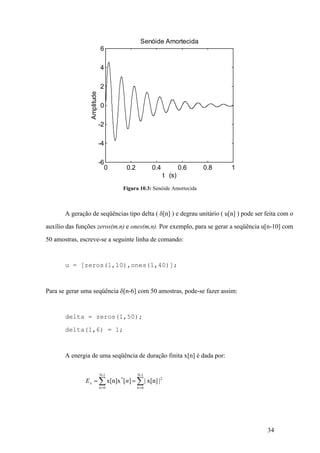 34
Figura 10.3: Senóide Amortecida
A geração de seqüências tipo delta ( d[n] ) e degrau unitário ( u[n] ) pode ser feita com o
auxílio das funções zeros(m,n) e ones(m,n). Por exemplo, para se gerar a seqüência u[n-10] com
50 amostras, escreve-se a seguinte linha de comando:
u = [zeros(1,10),ones(1,40)];
Para se gerar uma seqüência d[n-6] com 50 amostras, pode-se fazer assim:
delta = zeros(1,50);
delta(1,6) = 1;
A energia de uma seqüência de duração finita x[n] é dada por:
åå ==
==
1-N
0n
2
1-N
0n
*
|x[n]|][x[n]x nEx
0 0.2 0.4 0.6 0.8 1
-6
-4
-2
0
2
4
6
t (s)
Amplitude
Senóide Amortecida
 
