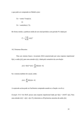 35
o que pode ser computado no Matlab como:
Ex = sum(x.*conj(x));
ou
Ex = sum(abs(x).^2);
De forma similar, a potência média de um sinal periódico com período N é dada por:
å=
=
1-N
0n
2
|x[n]|
N
1
xP
10.2 Sistemas Discretos
Para um sistema linear e invariante (SLI) caracterizado por uma resposta impulsional
h[n], a saída y[n], para uma entrada x[n], é dada pelo somatório da convolução:
å
¥
¥=
==
-k
k]-h[k]x[nx[n]*h[n]][ny
Se o sistema também for causal, então:
å=
=
n
ny
0k
k]-h[k]x[n][
A expressão acima pode ser facilmente computada usando-se a função conv(h,x).
Exemplo 10.4: Um SLIC possui uma resposta impulsional dada por h[n] = (0,85)n
u[n]. Para
uma entrada x[n] = u[n] - u[n-15], determine as 40 primeiras amostras da saída y[n].
 