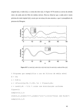 40
original s[n], o ruído r[n], e a soma dos dois x[n]. A Figura 10.7b mostra as curvas da entrada
x[n] e da saída y[n] do filtro de médias móveis. Deve-se observar que a saída y[n] é muito
próxima do sinal original s[n], exceto por um atraso de uma amostra, o que é conseqüência do
processo de filtragem.
Figura 10.7: a) sinal s[n], ruído r[n] e x[n]=s[n]+r[n]; b) sinal s[n] e saída do filtro y[n]
% Programa que exemplifica o uso de filtros de média móvel
N = 50;
n = 0:N-1;
s = (4*sin(n*pi/8).*(.95).^n) + 3*ones(1,N);
r = rand(1,N) - 0.5; % ruído com distribuição uniforme
figure(1)
subplot(2,1,1)
stem(n,s),xlabel('n'),ylabel('s[n]'),title('Sinal sem Ruido')
subplot(2,1,2)
r[n]
s[n]
x[n]
0 10 20 30 40 50
-2
0
2
4
6
n
Amplitudes
s[n]
y[n]
0 10 20 30 40 50
-2
0
2
4
6
n
Amplitudes
 