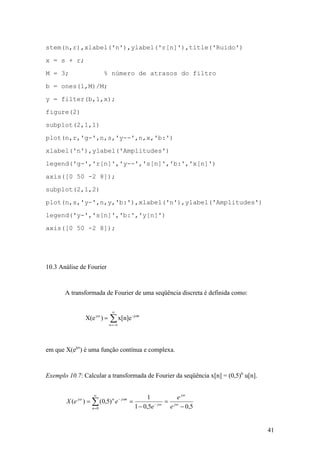 41
stem(n,r),xlabel('n'),ylabel('r[n]'),title('Ruido')
x = s + r;
M = 3; % número de atrasos do filtro
b = ones(1,M)/M;
y = filter(b,1,x);
figure(2)
subplot(2,1,1)
plot(n,r,'g-',n,s,'y--',n,x,'b:')
xlabel('n'),ylabel('Amplitudes')
legend('g-','r[n]','y--','s[n]','b:','x[n]')
axis([0 50 -2 8]);
subplot(2,1,2)
plot(n,s,'y-',n,y,'b:'),xlabel('n'),ylabel('Amplitudes')
legend('y-','s[n]','b:','y[n]')
axis([0 50 -2 8]);
10.3 Análise de Fourier
A transformada de Fourier de uma seqüência discreta é definida como:
å
¥
¥=
=
-n
nj-j
x[n]e)X(e ww
em que X(ejw
) é uma função contínua e complexa.
Exemplo 10.7: Calcular a transformada de Fourier da seqüência x[n] = (0,5)n
u[n].
5,05,01
1
)5,0()(
0 -
=
-
== å
¥
=
-
-
w
w
w
ww
j
j
n
j
njnj
e
e
e
eeX
 