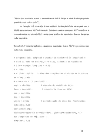42
Observe que na solução acima, o somatório nada mais é do que a soma de uma progressão
geométrica cuja razão é (0,5e-jw
).
No Exemplo 10.7, como x[n] é uma seqüência de duração infinita não se pode usar o
Matlab para computar X(ejw
) diretamente. Entretanto, pode-se computar X(ejw
) usando-se a
expressão acima, no intervalo [0,p] e então traçar gráficos de magnitude e fase, ou das partes
real e imaginária.
Exemplo 10.8: Computar e plotar os espectros de magnitude e fase de X(ejw
), bem como as suas
partes real e imaginária.
% Programa para computar e plotar os espectros de amplitude e
% fase da DTFT de x[n]=(0,5)^n u[n], a partir da expressão
% X(w)= exp(jw)/[exp(jw) - 0,5].
N = 256;
w = (0:N-1)*pi/N; % eixo das freqüências dividido em N pontos
ex = exp(j*w);
X = ex./(ex - .5*ones(1,N));
ampl = abs(X); % cômputo do módulo de X(jw)
fase = angle(X); % cômputo da fase de X(jw)
rex = real(X);
imx = imag(X);
wnorm = w/pi; % normalização do eixo das freqüências
subplot(2,2,1)
plot(wnorm,ampl)
xlabel('Freqüência normalizada') ,ylabel('Magnitude'), ti-
tle('Espectro de Amplitude')
subplot(2,2,3)
 