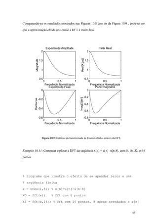 46
Comparando-se os resultados mostrados nas Figuras 10.8 com os da Figura 10.9 , pode-se ver
que a aproximação obtida utilizando a DFT é muito boa.
Figura 10.9: Gráficos da transformada de Fourier obtidos através da DFT.
Exemplo 10.11: Computar e plotar a DFT da seqüência x[n] = u[n] -u[n-8], com 8, 16, 32, e 64
pontos.
% Programa que ilustra o efeito de se apendar zeros a uma
% seqüência finita
x = ones(1,8); % x[n]=u[n]-u[n-8]
XO = fft(x); % fft com 8 pontos
X1 = fft(x,16); % fft com 16 pontos, 8 zeros apendados a x[n]
0 0.5 1
0.5
1
1.5
2
Frequência Normalizada
Magnitude
Espectro de Amplitude
0 0.5 1
-0.6
-0.4
-0.2
0
Frequência Normalizada
Radianos
Espectro de Fase
0 0.5 1
0.5
1
1.5
2
Frequência Normalizada
Real[X(jw)]
Parte Real
0 0.5 1
-0.8
-0.6
-0.4
-0.2
0
Frequência Normalizada
Imag[X(jw)]
Parte Imaginária
 