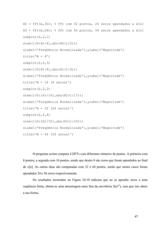 47
X2 = fft(x,32); % fft com 32 pontos, 24 zeros apendados a x[n]
X3 = fft(x,64); % fft com 64 pontos, 56 zeros apendados a x[n]
subplot(2,2,1)
stem([(0:4)/4],abs(XO(1:5)))
xlabel('Freqüência Normalizada'),ylabel('Magnitude')
title('N = 8')
subplot(2,2,3)
stem([(0:8)/8],abs(X1(1:9)))
xlabel('Freqüência Normalizada'),ylabel('Magnitude')
title('N = 16 (8 zeros)')
subplot(2,2,2)
stem([(0:16)/16],abs(X2(1:17)))
xlabel('Freqüência Normalizada'),ylabel('Magnitude')
title('N = 32 (24 zeros)')
subplot(2,2,4)
stem([(0:32)/32],abs(X3(1:33)))
xlabel('Freqüência Normalizada'),ylabel('Magnitude')
title('N = 64 (56 zeros)')
O programa acima computa 4 DFTs com diferentes números de pontos. A primeira com
8 pontos, a segunda com 16 pontos, sendo que destes 8 são zeros que foram apendados ao final
de x[n]. As outras duas são computadas com 32 e 64 pontos, sendo que nestes casos foram
apendados 24 e 56 zeros respectivamente.
Os resultados mostrados na Figura 10.10 indicam que ao se apender zeros a uma
seqüência finita, obtém-se uma amostragem mais fina da envoltória X(ejw
), sem que isto altere
a sua forma.
 