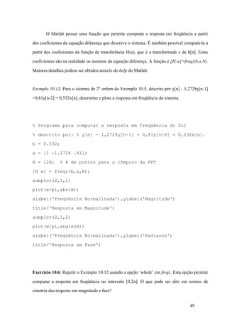 49
O Matlab possui uma função que permite computar a resposta em freqüência a partir
dos coeficientes da equação diferença que descreve o sistema. É também possível computá-la a
partir dos coeficientes da função de transferência H(z), que é a transformada z de h[n]. Estes
coeficientes são na realidade os mesmos da equação diferença. A função é [H,w]=freqz(b,a,N).
Maiores detalhes podem ser obtidos através do help do Matlab.
Exemplo 10.12: Para o sistema de 2a
ordem do Exemplo 10.5, descrito por y[n] - 1,2728y[n-1]
+0,81y[n-2] = 0,532x[n], determine e plote a resposta em freqüência do sistema.
% Programa para computar a resposta em freqüência do SLI
% descrito por: % y[n] - 1,2728y[n-1] + 0,81y[n-2] = 0,532x[n].
b = 0.532;
a = [1 -1.2728 .81];
N = 128; % # de pontos para o cômputo da FFT
[H w] = freqz(b,a,N);
subplot(2,1,1)
plot(w/pi,abs(H))
xlabel('Freqüência Normalisada'),ylabel('Magnitude')
title('Resposta em Magnitude')
subplot(2,1,2)
plot(w/pi,angle(H))
xlabel('Freqüência Normalisada'),ylabel('Radianos')
title('Resposta em Fase')
Exercício 10.6: Repetir o Exemplo 10.12 usando a opção ‘whole’ em freqz. Esta opção permite
computar a resposta em freqüência no intervalo [0,2p]. O que pode ser dito em termos de
simetria das resposta em magnitude e fase?
 
