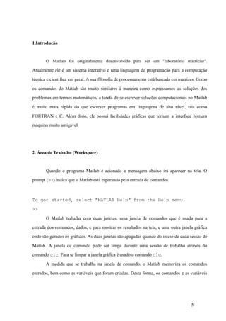 5
1.Introdução
O Matlab foi originalmente desenvolvido para ser um "laboratório matricial".
Atualmente ele é um sistema interativo e uma linguagem de programação para a computação
técnica e científica em geral. A sua filosofia de processamento está baseada em matrizes. Como
os comandos do Matlab são muito similares à maneira como expressamos as soluções dos
problemas em termos matemáticos, a tarefa de se escrever soluções computacionais no Matlab
é muito mais rápida do que escrever programas em linguagens de alto nível, tais como
FORTRAN e C. Além disto, ele possui facilidades gráficas que tornam a interface homem
máquina muito amigável.
2. Área de Trabalho (Workspace)
Quando o programa Matlab é acionado a mensagem abaixo irá aparecer na tela. O
prompt (>>) indica que o Matlab está esperando pela entrada de comandos.
To get started, select "MATLAB Help" from the Help menu.
>>
O Matlab trabalha com duas janelas: uma janela de comandos que é usada para a
entrada dos comandos, dados, e para mostrar os resultados na tela, e uma outra janela gráfica
onde são gerados os gráficos. As duas janelas são apagadas quando do início de cada sessão de
Matlab. A janela de comando pode ser limpa durante uma sessão de trabalho através do
comando clc. Para se limpar a janela gráfica é usado o comando clg.
A medida que se trabalha na janela de comando, o Matlab memoriza os comandos
entrados, bem como as variáveis que foram criadas. Desta forma, os comandos e as variáveis
 