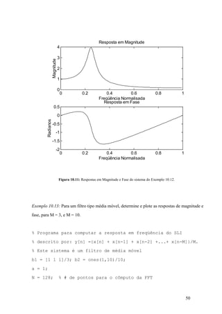 50
Figura 10.11: Respostas em Magnitude e Fase do sistema do Exemplo 10.12.
Exemplo 10.13: Para um filtro tipo média móvel, determine e plote as respostas de magnitude e
fase, para M = 3, e M = 10.
% Programa para computar a resposta em freqüência do SLI
% descrito por: y[n] ={x[n] + x[n-1] + x[n-2] +...+ x[n-M]}/M.
% Este sistema é um filtro de média móvel
b1 = [1 1 1]/3; b2 = ones(1,10)/10;
a = 1;
N = 128; % # de pontos para o cômputo da FFT
0 0.2 0.4 0.6 0.8 1
0
1
2
3
4
Freqüência Normalisada
Magnitude
Resposta em Magnitude
0 0.2 0.4 0.6 0.8 1
-2
-1.5
-1
-0.5
0
0.5
Freqüência Normalisada
Radianos
Resposta em Fase
 