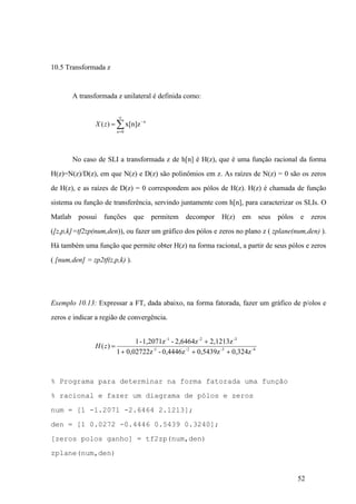 52
10.5 Transformada z
A transformada z unilateral é definida como:
å
¥
=
-
=
0
x[n]z)(
n
n
zX
No caso de SLI a transformada z de h[n] é H(z), que é uma função racional da forma
H(z)=N(z)/D(z), em que N(z) e D(z) são polinômios em z. As raízes de N(z) = 0 são os zeros
de H(z), e as raízes de D(z) = 0 correspondem aos pólos de H(z). H(z) é chamada de função
sistema ou função de transferência, servindo juntamente com h[n], para caracterizar os SLIs. O
Matlab possui funções que permitem decompor H(z) em seus pólos e zeros
([z,p,k]=tf2zp(num,den)), ou fazer um gráfico dos pólos e zeros no plano z ( zplane(num,den) ).
Há também uma função que permite obter H(z) na forma racional, a partir de seus pólos e zeros
( [num,den] = zp2tf(z,p,k) ).
Exemplo 10.13: Expressar a FT, dada abaixo, na forma fatorada, fazer um gráfico de p/olos e
zeros e indicar a região de convergência.
4-3-2-1-
-3-2-1
0,324z0,5439z0,4446z-0,02722z1
2,1213z2,6464z-1,2071z-1
)(
+++
+
=zH
% Programa para determinar na forma fatorada uma função
% racional e fazer um diagrama de pólos e zeros
num = [1 -1.2071 -2.6464 2.1213];
den = [1 0.0272 -0.4446 0.5439 0.3240];
[zeros polos ganho] = tf2zp(num,den)
zplane(num,den)
 