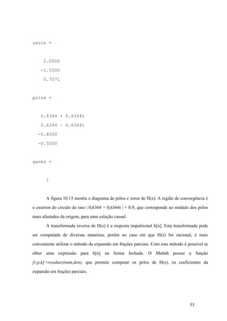 53
zeros =
2.0000
-1.5000
0.7071
polos =
0.6364 + 0.6364i
0.6364 - 0.6364i
-0.8000
-0.5000
ganho =
1
A figura 10.13 mostra o diagrama de pólos e zeros de H(z). A região de convergência é
o exterior do círculo de raio | 0,6364 + 0,6364i | = 0,9, que corresponde ao módulo dos pólos
mais afastados da origem, para uma solução causal.
A transformada inversa de H(z) é a resposta impulsional h[n]. Esta transformada pode
ser computada de diversas maneiras, porém no caso em que H(z) for racional, é mais
conveniente utilizar o método da expansão em frações parciais. Com este método é possível se
obter uma expressão para h[n] na forma fechada. O Matlab possui a função
[r,p,k]=residuez(num,den), que permite computar os pólos de H(z), os coeficientes da
expansão em frações parciais.
 
