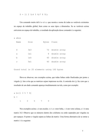 7
D = [1 2 3;4 5 6;7 8 9];
Um comando muito útil é o whos que mostra o nome de todas as variáveis existentes
no espaço de trabalho global, bem como os seus tipos e dimensões. Se as variáveis acima
estiverem no espaço de trabalho, o resultado da aplicação desse comando é o seguinte:
» whos
Name Size Bytes Class
D 3x3 72 double array
a 1x1 8 double array
b 1x5 40 double array
c 5x1 40 double array
Grand total is 20 elements using 160 bytes
Deve-se observar, nos exemplos acima, que todas linhas estão finalizadas por ponto e
vírgula (;). Isto evita que as matrizes sejam impressas na tela. A omissão do (;), faz com que o
resultado de um dado comando apareça imediatamente na tela, como por exemplo:
» b=[1 3 5 7 9]
b =
1 3 5 7 9
Nos exemplos acima a é um escalar, b é um vetor linha, c é um vetor coluna, e D é uma
matriz 3x3. Observe que os números dentro dos colchetes ou estão separados por vírgulas ou
por espaços. O ponto e vírgula separa as linhas da matriz. Uma forma alternativa de se entrar a
matriz D é a seguinte:
 