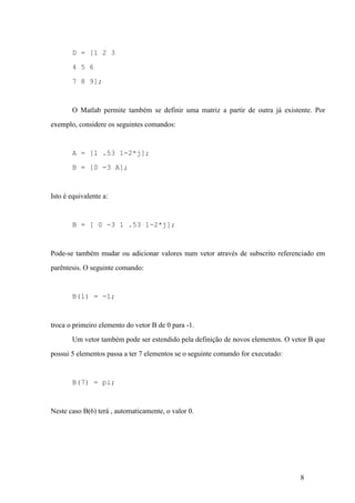 8
D = [1 2 3
4 5 6
7 8 9];
O Matlab permite também se definir uma matriz a partir de outra já existente. Por
exemplo, considere os seguintes comandos:
A = [1 .53 1-2*j];
B = [0 -3 A];
Isto é equivalente a:
B = [ 0 -3 1 .53 1-2*j];
Pode-se também mudar ou adicionar valores num vetor através de subscrito referenciado em
parêntesis. O seguinte comando:
B(1) = -1;
troca o primeiro elemento do vetor B de 0 para -1.
Um vetor também pode ser estendido pela definição de novos elementos. O vetor B que
possui 5 elementos passa a ter 7 elementos se o seguinte comando for executado:
B(7) = pi;
Neste caso B(6) terá , automaticamente, o valor 0.
 