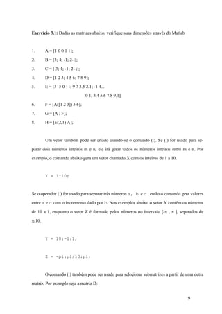 9
Exercício 3.1: Dadas as matrizes abaixo, verifique suas dimensões através do Matlab
1. A = [1 0 0 0 1];
2. B = [3; 4; -1; 2-j];
3. C = [ 3; 4; -1; 2 -j];
4. D = [1 2 3; 4 5 6; 7 8 9];
5. E = [3 -5 0 11; 9 7 3.5 2.1; -1 4...
0 1; 3.4 5.6 7.8 9.1]
6. F = [A([1 2 3]) 5 6];
7. G = [A ; F];
8. H = [E(2,1) A];
Um vetor também pode ser criado usando-se o comando (:). Se (:) for usado para se-
parar dois números inteiros m e n, ele irá gerar todos os números inteiros entre m e n. Por
exemplo, o comando abaixo gera um vetor chamado X com os inteiros de 1 a 10.
X = 1:10;
Se o operador (:) for usado para separar três números a, b, e c , então o comando gera valores
entre a e c com o incremento dado por b. Nos exemplos abaixo o vetor Y contém os números
de 10 a 1, enquanto o vetor Z é formado pelos números no intervalo [-p , p ], separados de
p/10.
Y = 10:-1:1;
Z = -pi:pi/10:pi;
O comando (:) também pode ser usado para selecionar submatrizes a partir de uma outra
matriz. Por exemplo seja a matriz D:
 