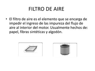 FILTRO DE AIRE
• El filtro de aire es el elemento que se encarga de
impedir el ingreso de las impureza del flujo de
aire al interior del motor. Usualmente hechos de:
papel, fibras sintéticas y algodón.
 
