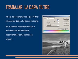 TRABAJAR LA CAPA FILTRO
Ahora seleccionamos la capa “Filtro”
y hacemos doble clic sobre su icono.
En el cuadro Tono/saturación y
movemos los deslizadores,
observaremos como cambia la
imagen.
 
