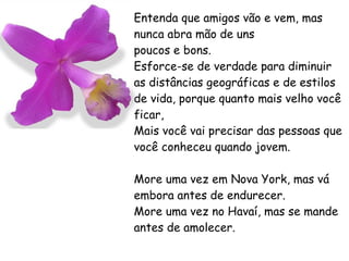 Entenda que amigos vão e vem, mas nunca abra mão de uns poucos e bons. Esforce-se de verdade para diminuir as distâncias geográficas e de estilos de vida, porque quanto mais velho você ficar, Mais você vai precisar das pessoas que você conheceu quando jovem. More uma vez em Nova York, mas vá embora antes de endurecer. More uma vez no Havaí, mas se mande antes de amolecer. 