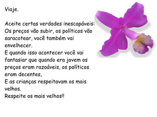 Viaje. Aceite certas verdades inescapáveis: Os preços vão subir, os políticos vão saracotear, você também vai envelhecer. E quando isso acontecer você vai fantasiar que quando era jovem os preços eram razoáveis, os políticos eram decentes, E as crianças respeitavam os mais velhos. Respeite os mais velhos!! 
