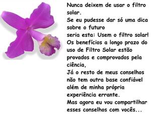 Nunca deixem de usar o filtro solar. Se eu pudesse dar só uma dica sobre o futuro seria esta: Usem o filtro solar! Os benefícios a longo prazo do uso de Filtro Solar estão provados e comprovados pela ciência, Já o resto de meus conselhos não tem outra base confiável além de minha própria experiência errante. Mas agora eu vou compartilhar esses conselhos com vocês... 