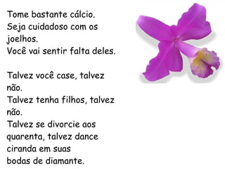 Tome bastante cálcio. Seja cuidadoso com os joelhos. Você vai sentir falta deles. Talvez você case, talvez não. Talvez tenha filhos, talvez não. Talvez se divorcie aos quarenta, talvez dance ciranda em suas bodas de diamante. 
