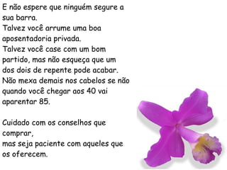 E não espere que ninguém segure a sua barra. Talvez você arrume uma boa aposentadoria privada. Talvez você case com um bom partido, mas não esqueça que um dos dois de repente pode acabar. Não mexa demais nos cabelos se não quando você chegar aos 40 vai aparentar 85. Cuidado com os conselhos que comprar, mas seja paciente com aqueles que os oferecem. 
