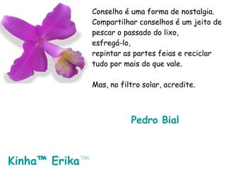 Conselho é uma forma de nostalgia. Compartilhar conselhos é um jeito de pescar o passado do lixo, esfregá-lo, repintar as partes feias e reciclar tudo por mais do que vale. Mas, no filtro solar, acredite. Pedro  Bial   Kinha ™  Erika ™   