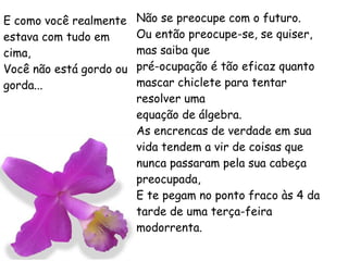 E como você realmente estava com tudo em cima, Você não está gordo ou gorda... Não se preocupe com o futuro. Ou então preocupe-se, se quiser, mas saiba que pré-ocupação é tão eficaz quanto mascar chiclete para tentar resolver uma equação de álgebra. As encrencas de verdade em sua vida tendem a vir de coisas que nunca passaram pela sua cabeça preocupada, E te pegam no ponto fraco às 4 da tarde de uma terça-feira modorrenta. 