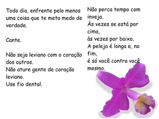 Todo dia, enfrente pelo menos uma coisa que te meta medo de verdade. Cante. Não seja leviano com o coração dos outros. Não ature gente de coração leviano. Use fio dental. Não perca tempo com inveja. Às vezes se está por cima, às vezes por baixo. A peleja é longa e, no fim, é só você contra você mesmo.  