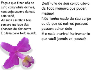 Faça o que fizer não se auto congratule demais, nem seja severo demais com você, As suas escolhas tem sempre metade das chances de dar certo, É assim para todo mundo. Desfrute de seu corpo use-o de toda maneira que puder, mesmo!! Não tenha medo de seu corpo ou do que as outras pessoas possam achar dele, É o mais incrível instrumento que você jamais vai possuir. 