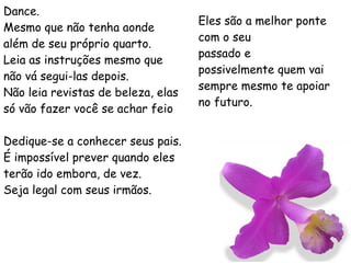 Dance. Mesmo que não tenha aonde além de seu próprio quarto. Leia as instruções mesmo que não vá segui-las depois. Não leia revistas de beleza, elas só vão fazer você se achar feio Dedique-se a conhecer seus pais. É impossível prever quando eles terão ido embora, de vez. Seja legal com seus irmãos.  Eles são a melhor ponte com o seu passado e possivelmente quem vai sempre mesmo te apoiar no futuro. 