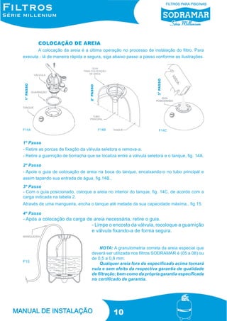 COLOCAÇÃO DE AREIA

F14A

3° PASSO

2° PASSO

1° PASSO

A colocação da areia é a última operação no processo de instalação do filtro. Para
executa - lá de maneira rápida e segura, siga abaixo passo a passo conforme as ilustrações.

F14B

F14C

1º Passo
- Retire as porcas de fixação da válvula seletora e remova-a.
- Retire a guarnição de borracha que se localiza entre a válvula seletora e o tanque, fig. 14A.
2º Passo
- Apoie o guia de colocação de areia na boca do tanque, encaixando-o no tubo principal e
assim tapando sua entrada de água, fig.14B..
3º Passo
- Com o guia posicionado, coloque a areia no interior do tanque, fig. 14C, de acordo com a
carga indicada na tabela 2.
Através de uma mangueira, encha o tanque até metade da sua capacidade máxima., fig.15.
4º Passo

- Após a colocação da carga de areia necessária, retire o guia.
- Limpe o encosto da válvula, recoloque a guarnição
e válvula fixando-a de forma segura.

F15

NOTA: A granulometria correta da areia especial que
deverá ser utilizada nos filtros SODRAMAR é (05 a 08) ou
de 0,5 a 0,8 mm.
Qualquer areia fora do especificado acima tornará
nula e sem efeito da respectiva garantia de qualidade
de filtração; bem como da própria garantia especificada
no certificado de garantia.

10

 