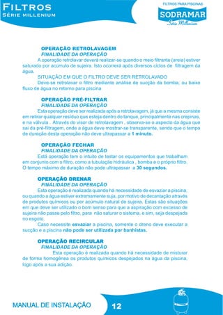 OPERAÇÃO RETROLAVAGEM
FINALIDADE DA OPERAÇÃO
A operação retrolavar deverá realizar-se quando o meio filtrante (areia) estiver
saturado por acúmulo de sujeira. Isto ocorrerá após diversos ciclos de filtragem da
água.
SITUAÇÃO EM QUE O FILTRO DEVE SER RETROLAVADO
Deve-se retrolavar o filtro mediante análise de sucção da bomba, ou baixo
fluxo de água no retorno para piscina
OPERAÇÃO PRÉ-FILTRAR
FINALIDADE DA OPERAÇÃO
Esta operação deve ser realizada após a retrolavagem, já que a mesma consiste
em retirar qualquer resíduo que esteja dentro do tanque, principalmente nas crepinas,
e na válvula . Através do visor de retrolavagem , observa-se o aspecto da água que
sai da pré-filtragem, onde a água deve mostrar-se transparente, sendo que o tempo
de duração desta operação não deve ultrapassar a 1 minuto.
OPERAÇÃO FECHAR
FINALIDADE DA OPERAÇÃO
Está operação tem o intuito de testar os equipamentos que trabalham
em conjunto com o filtro, como a tubulação hidráulica , bomba e o próprio filtro.
O tempo máximo de duração não pode ultrapassar a 30 segundos.
DRENAR
OPERAÇÃO DRENAR
FINALIDADE DA OPERAÇÃO
Esta operação é realizada quando há necessidade de esvaziar a piscina,
ou quando a água estiver extremamente suja, por motivo de decantação através
de produtos químicos ou por acúmulo natural de sujeira. Estas são situações
em que deve ser utilizado o bom senso para que a aspiração com excesso de
sujeira não passe pelo filtro, para não saturar o sistema, e sim, seja despejada
no esgoto.
Caso necessite esvaziar a piscina, somente o dreno deve executar a
sucção e a piscina não pode ser utilizada por banhistas.
RECIRCULAR
OPERAÇÃO RECIRCULAR
FINALIDADE DA OPERAÇÃO
Esta operação é realizada quando há necessidade de misturar
de forma homogênea os produtos químicos despejados na água da piscina,
logo após a sua adição.

12

 