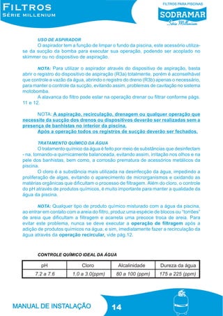USO DE ASPIRADOR

O aspirador tem a função de limpar o fundo da piscina, este acessório utilizase da sucção da bomba para executar sua operação, podendo ser acoplado no
skimmer ou no dispositivo de aspiração.
NOTA: Para utilizar o aspirador através do dispositivo de aspiração, basta
abrir o registro do dispositivo de aspiração (R3a) totalmente, porém é aconselhável
que controle a vazão da água, abrindo o registro do dreno (R3b) apenas o necessário,
para manter o controle da sucção, evitando assim, problemas de cavitação no sistema
motobomba.
A alavanca do filtro pode estar na operação drenar ou filtrar conforme págs.
11 e 12.

NOTA: A aspiração, recirculação, drenagem ou qualquer operação que
necessite da sucção dos drenos ou dispositivos deverão ser realizadas sem a
presença de banhistas no interior da piscina.
Após a operação todos os registros de sucção deverão ser fechados.
TRATAMENTO QUÍMICO DA ÁGUA

O tratamento químico da água é feito por meio de substâncias que desinfectam
- na, tornando-a quimicamente balanceada, evitando assim, irritação nos olhos e na
pele dos banhistas, bem como, a corrosão prematura de acessórios metálicos da
piscina.
O cloro é a substância mais utilizada na desinfecção da água, impedindo a
proliferação de algas, evitando o aparecimento de microrganismos e oxidando as
matérias orgânicas que dificultam o processo de filtragem. Além do cloro, o controle
do pH através de produtos químicos, é muito importante para manter a qualidade da
água da piscina.
NOTA: Qualquer tipo de produto químico misturado com a água da piscina,
ao entrar em contato com a areia do filtro, produz uma espécie de blocos ou “torrões”
de areia que dificultam a filtragem e acarreta uma precoce troca de areia. Para
evitar este problema, nunca se deve executar a operação de filtragem após a
adição de produtos químicos na água, e sim, imediatamente fazer a recirculação da
água através da operação recircular, vide pág.12.

CONTROLE QUÍMICO IDEAL DA ÁGUA

14

 