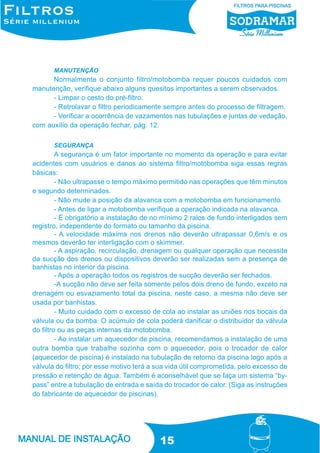 MANUTENÇÃO

Normalmente o conjunto filtro/motobomba requer poucos cuidados com
manutenção, verifique abaixo alguns quesitos importantes a serem observados.
- Limpar o cesto do pré-filtro.
- Retrolavar o filtro periodicamente sempre antes do processo de filtragem.
- Verificar a ocorrência de vazamentos nas tubulações e juntas de vedação,
com auxílio da operação fechar, pág. 12.
SEGURANÇA

A segurança é um fator importante no momento da operação e para evitar
acidentes com usuários e danos ao sistema filtro/motobomba siga essas regras
básicas:
- Não ultrapasse o tempo máximo permitido nas operações que têm minutos
e segundo determinados.
- Não mude a posição da alavanca com a motobomba em funcionamento.
- Antes de ligar a motobomba verifique a operação indicada na alavanca.
- É obrigatório a instalação de no mínimo 2 ralos de fundo interligados sem
registro, independente do formato ou tamanho da piscina.
- A velocidade máxima nos drenos não deverão ultrapassar 0,6m/s e os
mesmos deverão ter interligação com o skimmer.
- A aspiração, recirculação, drenagem ou qualquer operação que necessite
da sucção dos drenos ou dispositivos deverão ser realizadas sem a presença de
banhistas no interior da piscina.
- Após a operação todos os registros de sucção deverão ser fechados.
-A sucção não deve ser feita somente pelos dois dreno de fundo, exceto na
drenagem ou esvaziamento total da piscina, neste caso, a mesma não deve ser
usada por banhistas.
- Muito cuidado com o excesso de cola ao instalar as uniões nos bocais da
válvula ou da bomba. O acúmulo de cola poderá danificar o distribuidor da válvula
do filtro ou as peças internas da motobomba.
- Ao instalar um aquecedor de piscina, recomendamos a instalação de uma
outra bomba que trabalhe sozinha com o aquecedor, pois o trocador de calor
(aquecedor de piscina) é instalado na tubulação de retorno da piscina logo após a
válvula do filtro; por esse motivo terá a sua vida útil comprometida, pelo excesso de
pressão e retenção de água. Também é aconselhável que se faça um sistema “bypass” entre a tubulação de entrada e saída do trocador de calor. (Siga as instruções
do fabricante de aquecedor de piscinas).

15

 