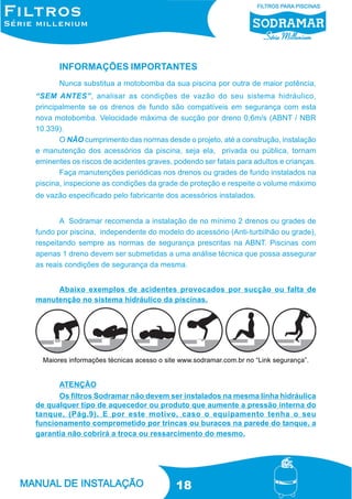 INFORMAÇÕES IMPORTANTES
Nunca substitua a motobomba da sua piscina por outra de maior potência,
“SEM ANTES”, analisar as condições de vazão do seu sistema hidráulico,
principalmente se os drenos de fundo são compatíveis em segurança com esta
nova motobomba. Velocidade máxima de sucção por dreno 0,6m/s (ABNT / NBR
10.339).
O NÃO cumprimento das normas desde o projeto, até a construção, instalação
e manutenção dos acessórios da piscina, seja ela, privada ou pública, tornam
eminentes os riscos de acidentes graves, podendo ser fatais para adultos e crianças.
Faça manutenções periódicas nos drenos ou grades de fundo instalados na
piscina, inspecione as condições da grade de proteção e respeite o volume máximo
de vazão especificado pelo fabricante dos acessórios instalados.
A Sodramar recomenda a instalação de no mínimo 2 drenos ou grades de
fundo por piscina, independente do modelo do acessório (Anti-turbilhão ou grade),
respeitando sempre as normas de segurança prescritas na ABNT. Piscinas com
apenas 1 dreno devem ser submetidas a uma análise técnica que possa assegurar
as reais condições de segurança da mesma.
Abaixo exemplos de acidentes provocados por sucção ou falta de
manutenção no sistema hidráulico da piscinas.

Maiores informações técnicas acesso o site www.sodramar.com.br no “Link segurança”.

ATENÇÃO
Os filtros Sodramar não devem ser instalados na mesma linha hidráulica
de qualquer tipo de aquecedor ou produto que aumente a pressão interna do
tanque, (Pág.9). E por este motivo, caso o equipamento tenha o seu
funcionamento comprometido por trincas ou buracos na parede do tanque, a
garantia não cobrirá a troca ou ressarcimento do mesmo.

18

 