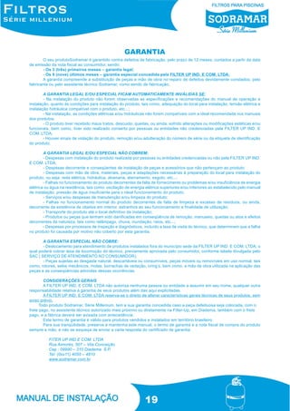 GARANTIA
O seu produtoSodramar é garantido contra defeitos de fabricação, pelo prazo de 12 meses, contados a partir da data
de emissão da nota fiscal ao consumidor, sendo:
- Os 3 (três) primeiros meses – garantia legal;
- Os 9 (nove) últimos meses – garantia especial concedida pela FILTER UP IND. E COM. LTDA;
A garantia compreende a substituição de peças e mão de obra no reparo de defeitos devidamente constados, pelo
fabricante ou pelo assistente técnico Sodramar, como sendo de fabricação;
A GARANTIA LEGAL E/OU ESPECIAL FICAM AUTOMATICAMENTE INVÁLIDAS SE:
- Na instalação do produto não forem observadas as especificações e recomendações do manual de operação e
instalação, quanto às condições para instalação do produto, tais como, adequação do local para instalação, tensão elétrica e
instalação hidráulica compatível com o produto, etc...;
- Na instalação, as condições elétricas e/ou hidráulicas não forem compatíveis com a ideal recomendada nos manuais
dos produtos;
- O produto tiver recebido maus tratos, descuido, quedas, ou ainda, sofrido alterações ou modificações estéticas e/ou
funcionais, bem como, tiver sido realizado conserto por pessoas ou entidades não credenciadas pela FILTER UP IND. E
COM. LTDA;
- Houver sinais de violação do produto, remoção e/ou adulteração do número de série ou da etiqueta de identificação
do produto.
A GARANTIA LEGAL E/OU ESPECIAL NÃO COBREM:
- Despesas com instalação do produto realizada por pessoas ou entidades credenciadas ou não pela FILTER UP IND.
E COM. LTDA;
- Despesas decorrente e conseqüentes de instalação de peças e acessórios que não pertençam ao produto;
- Despesas com mão de obra, materiais, peças e adaptações necessárias à preparação do local para instalação do
produto, ou seja: rede elétrica, hidráulica, alvenaria, aterramento, esgoto, etc...;
- Falhas no funcionamento do produto decorrentes da falta de fornecimento ou problemas e/ou insuficiência de energia
elétrica ou água na residência, tais como: oscilação de energia elétrica superiores e/ou inferiores ao estabelecido pelo manual
de instalação, pressão de água insuficiente para o ideal funcionamento do produto;
- Serviços e/ou despesas de manutenção e/ou limpeza do produto;
- Falhas no funcionamento normal do produto decorrentes de falta de limpeza e excesso de resíduos, ou ainda,
decorrente da existência de objetos em interior, estranhos ao seu funcionamento e finalidade de utilização;
- Transporte do produto até o local definitivo da instalação;
- Produtos ou peças que tenham sido danificadas em conseqüência de remoção, manuseio, quedas ou atos e efeitos
decorrentes da natureza, tais como relâmpago, chuva, inundação, raios, etc...;
- Despesas por processos de inspeção e diagnósticos, incluído a taxa de visita do técnico, que determinem que a falha
no produto foi causada por motivo não coberto por esta garantia.
A GARANTIA ESPECIAL NÃO COBRE:
- Deslocamento para atendimento de produtos instalados fora do município sede da FILTER UP IND. E COM. LTDA; o
qual poderá cobrar taxa de locomoção do técnico, previamente aprovada pelo consumidor, conforme tabela divulgada pelo
SAC ( SERVIÇO DE ATENDIMENTO AO CONSUMIDOR);
- Peças sujeitas ao desgaste natural, descartáveis ou consumíveis, peças móveis ou removíveis em uso normal, tais
como, rotores, selos mecânicos, molas, borrachas de vedação, oring’s, bem como, a mão de obra utilizada na aplicação das
peças e as conseqüências advindas dessas ocorrências.
CONSIDERAÇÕES GERAIS
A FILTER UP IND. E COM. LTDA não autoriza nenhuma pessoa ou entidade a assumir em seu nome, qualquer outra
responsabilidade relativa à garantia de seus produtos além das aqui explicitadas.
A FILTER UP IND. E COM. LTDA reserva-se o direito de alterar características gerais técnicas de seus produtos, sem
aviso prévio.
Todo produto Sodramar, Série Millenium, tem a sua garantia concedida caso a peça defeituosa seja colocada, com o
frete pago, no assistente técnico autorizado mais próximo ou diretamente na Filter-Up, em Diadema, também com o frete
pago, e a fábrica deverá ser avisada com antecedência.
Este termo de garantia é válido para produtos vendidos e instalados em território brasileiro.
Para sua tranqüilidade, preserve e mantenha este manual, o termo de garantia e a nota fiscal de compra do produto
sempre a mão, e não se esqueça de enviar a carta resposta do certificado de garantia.
FITER UP IND E COM. LTDA
Rua Aimorés, 507 – Vila Conceição
Cep : 09990 – 310 Diadema S.P.
Tel: (0xx11) 4055 – 4810
www.sodramar.com.br

19

 