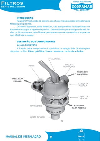 INTRODUÇÃO
Parabéns! Você acaba de adquirir o que há de mais avançado em sistema de
filtração para piscinas.
Os filtros Sodramar, série Millenium, são equipamentos indispensáveis no
tratamento da água e higiene da piscina. Desenvolvidos para filtragem de alta vazão, os filtros possuem meio filtrante permanente que remove detritos e impurezas
com eficiência e rapidez.
DEFINIÇÃO DOS COMPONENTES
VÁLVULA SELETORA

A função deste componente é possibilitar a seleção das 06 operações
dispostas no filtro: filtrar, pré-filtrar, drenar, retrolavar, recircular e fechar.

F3

2

 