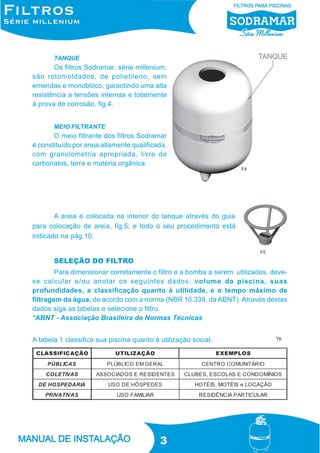 TANQUE

Os filtros Sodramar, série millenium,
são rotomoldados, de polietileno, sem
emendas e monobloco, garantindo uma alta
resistência a tensões internas e totalmente
à prova de corrosão, fig.4.
MEIO FILTRANTE

O meio filtrante dos filtros Sodramar
é constituído por areia altamente qualificada,
com granulometria apropriada, livre de
carbonatos, terra e matéria orgânica.
F4

A areia é colocada no interior do tanque através do guia
para colocação de areia, fig.5; e todo o seu procedimento está
indicado na pág.10.
F5

SELEÇÃO DO FILTRO
Para dimensionar corretamente o filtro e a bomba a serem utilizados, devese calcular e/ou anotar os seguintes dados: volume da piscina, suas
profundidades, a classificação quanto à utilidade, e o tempo máximo de
filtragem da água, de acordo com a norma (NBR 10.339, da ABNT). Através destes
dados siga as tabelas e selecione o filtro.
*ABNT - Associação Brasileira de Normas Técnicas
A tabela 1 classifica sua piscina quanto à utilização social.

3

T6

 