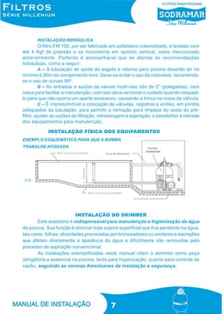 INSTALAÇÃO HIDRÁULICA

O filtro FM 100, por ser fabricado em polietileno rotomoldado, é testado com
até 4 Kgf de pressão e se movimenta em sentido vertical, como mencionado
anteriormente. Portanto é aconselhável que se atenda às recomendações
hidráulicas, como a seguir:
A – A tubulação de saída do esgoto e retorno para piscina deverão ter no
mínimo 0,90m de comprimento livre. Deve-se evitar o uso de cotovelos, recomendase o uso de curvas 90º.
B – As entradas e saídas da vávula multi-vias são de 2” (polegadas); com
rosca para facilitar a manutenção; com isso deve-se tomar o cuidado quando rosqueálo para que não ocorra um aperto excessivo, causando a trinca na rosca da válvula.
C – É imprescindível a colocação de válvulas, registros e uniões, em pontos
adequados da tubulação, para permitir a remoção para limpeza do cesto do préfiltro, ajustar as vazões de filtração, retrolavagem e aspiração; e possibilitar a retirada
dos equipamentos para manutenção.
INSTALAÇÃO FÍSICA DOS EQUIPAMENTOS
EXEMPLO ESQUEMÁTICO PARA QUE A BOMBA
TRABALHE AFOGADA.

F12

INSTALAÇÃO DO SKIMMER
Este acessório é indispensável para manutenção e higienização da água
da piscina. Sua função é eliminar toda sujeira superficial que fica pendente na água,
tais como, folhas, oliosidades provocadas por bronzeadores ou similares e secreções
que afetam diretamente a aparência da água e dificilmente são removidas pelo
processo de aspiração convencional.
As instalações exemplificadas neste manual citam o skimmer como peça
obrigatória e essencial na piscina, tanto para higienização, quanto para controle de
vazão, seguindo as normas Americanas de instalação e segurança.

7

 