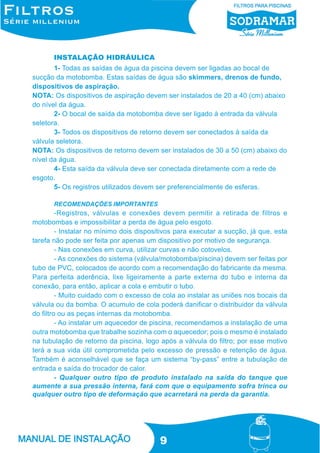 INSTALAÇÃO HIDRÁULICA
1- Todas as saídas de água da piscina devem ser ligadas ao bocal de
sucção da motobomba. Estas saídas de água são skimmers, drenos de fundo,
dispositivos de aspiração.
NOTA: Os dispositivos de aspiração devem ser instalados de 20 a 40 (cm) abaixo
do nível da água.
2- O bocal de saída da motobomba deve ser ligado à entrada da válvula
seletora.
3- Todos os dispositivos de retorno devem ser conectados à saída da
válvula seletora.
NOTA: Os dispositivos de retorno devem ser instalados de 30 a 50 (cm) abaixo do
nível da água.
4- Esta saída da válvula deve ser conectada diretamente com a rede de
esgoto.
5- Os registros utilizados devem ser preferencialmente de esferas.
RECOMENDAÇÕES IMPORTANTES

-Registros, válvulas e conexões devem permitir a retirada de filtros e
motobombas e impossibilitar a perda de água pelo esgoto.
- Instalar no mínimo dois dispositivos para executar a sucção, já que, esta
tarefa não pode ser feita por apenas um dispositivo por motivo de segurança.
- Nas conexões em curva, utilizar curvas e não cotovelos.
- As conexões do sistema (válvula/motobomba/piscina) devem ser feitas por
tubo de PVC, colocados de acordo com a recomendação do fabricante da mesma.
Para perfeita aderência, lixe ligeiramente a parte externa do tubo e interna da
conexão, para então, aplicar a cola e embutir o tubo.
- Muito cuidado com o excesso de cola ao instalar as uniões nos bocais da
válvula ou da bomba. O acumulo de cola poderá danificar o distribuidor da válvula
do filtro ou as peças internas da motobomba.
- Ao instalar um aquecedor de piscina, recomendamos a instalação de uma
outra motobomba que trabalhe sozinha com o aquecedor; pois o mesmo é instalado
na tubulação de retorno da piscina, logo após a válvula do filtro; por esse motivo
terá a sua vida útil comprometida pelo excesso de pressão e retenção de água.
Também é aconselhável que se faça um sistema “by-pass” entre a tubulação de
entrada e saída do trocador de calor.
- Qualquer outro tipo de produto instalado na saída do tanque que
aumente a sua pressão interna, fará com que o equipamento sofra trinca ou
qualquer outro tipo de deformação que acarretará na perda da garantia.

9

 