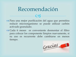 
 Para una mejor purificación del agua que permitira
reducir microorganismo se puede utilizar carbón
activado granulado.
 Cada 6 meses es conveniente desmontar el filtro
para colocar los componente limpios nuevamente, si
su uso es recurrente debe cambiarse en menos
tiempo.
Recomendación
 