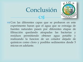 
 Con las diferentes capas que se probaron en este
experimento haran que el agua que se extraiga de
fuentes naturales pasen por diferentes etapas de
filtracción quedando atrapadas las bacterias y
residuos permitiendo obtener agua potable y
realizando la funcion de un colador alejado de
químicos como cloro y posibles sedimentos desde 5
micras en adelante.
Conclusión
 