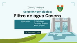 Solución tecnológica:
Filtro de agua Casero
Integrantes: Sofía Quispe
Fernanda Rosales
María Sánchez
Ciencia y Tecnología
1º A Secundaria - 2023
 