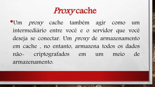 Proxy cache
•Um proxy cache também agir como um
intermediário entre você e o servidor que você
deseja se conectar. Um proxy de armazenamento
em cache , no entanto, armazena todos os dados
não- criptografados em um meio de
armazenamento.
 