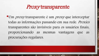 Proxy transparente
•Um proxy transparente é um proxy que interceptar
todas as informações passando em sua rede. Proxies
transparentes são invisíveis para os usuários finais,
proporcionando as mesmas vantagens que as
procurações regulares.
 