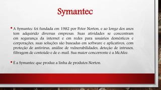 Symantec
•A Symantec foi fundada em 1982 por Peter Norton, e ao longo dos anos
tem adquirido diversas empresas. Suas atividades se concentram
em segurança da internet e em redes para usuários domésticos e
corporações, suas soluções são baseadas em software e aplicativos, com
proteção de antivírus, análise de vulnerabilidades, deteção de intrusos,
filtragem de conteúdo e de e-mail. Sua maior concorrente é a McAfee.
•É a Symantec que produz a linha de produtos Norton.
 